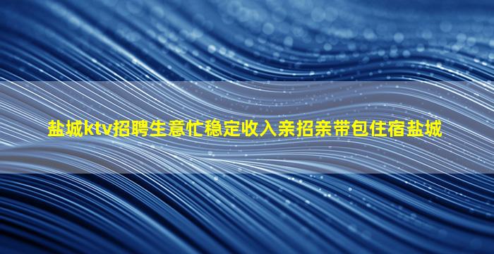 盐城ktv招聘生意忙稳定收入亲招亲带包住宿盐城